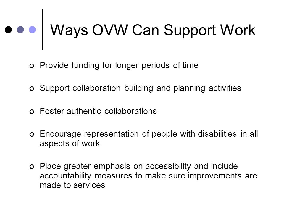 Ways OVW Can Support Work Provide funding for longer-periods of time Support collaboration building and planning activities Foster authentic collaborations Encourage representation of people with disabilities in all aspects of work Place greater emphasis on accessibility and include accountability measures to make sure improvements are made to services