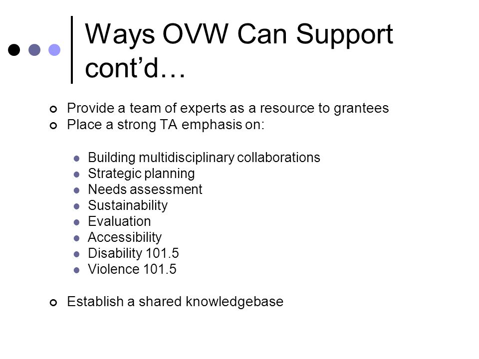 Ways OVW Can Support cont’d… Provide a team of experts as a resource to grantees Place a strong TA emphasis on: Building multidisciplinary collaborations Strategic planning Needs assessment Sustainability Evaluation Accessibility Disability Violence Establish a shared knowledgebase