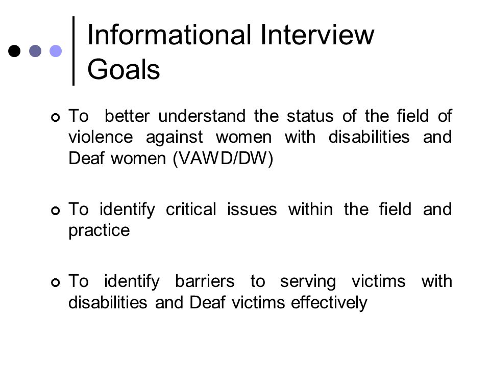 Informational Interview Goals To better understand the status of the field of violence against women with disabilities and Deaf women (VAWD/DW) To identify critical issues within the field and practice To identify barriers to serving victims with disabilities and Deaf victims effectively
