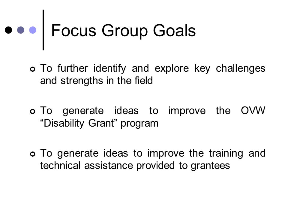 Focus Group Goals To further identify and explore key challenges and strengths in the field To generate ideas to improve the OVW Disability Grant program To generate ideas to improve the training and technical assistance provided to grantees