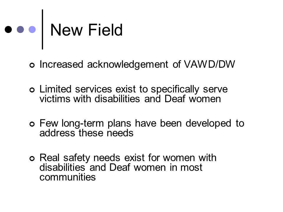 New Field Increased acknowledgement of VAWD/DW Limited services exist to specifically serve victims with disabilities and Deaf women Few long-term plans have been developed to address these needs Real safety needs exist for women with disabilities and Deaf women in most communities