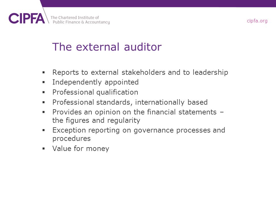 cipfa.org The external auditor  Reports to external stakeholders and to leadership  Independently appointed  Professional qualification  Professional standards, internationally based  Provides an opinion on the financial statements – the figures and regularity  Exception reporting on governance processes and procedures  Value for money