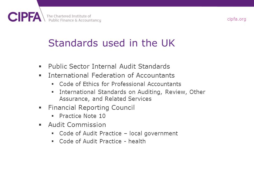 cipfa.org Standards used in the UK  Public Sector Internal Audit Standards  International Federation of Accountants  Code of Ethics for Professional Accountants  International Standards on Auditing, Review, Other Assurance, and Related Services  Financial Reporting Council  Practice Note 10  Audit Commission  Code of Audit Practice – local government  Code of Audit Practice - health