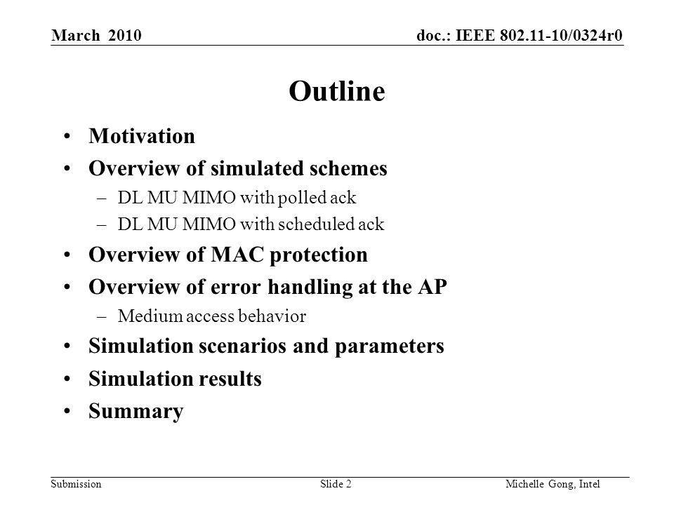 doc.: IEEE /0324r0 Submission Slide 2Michelle Gong, Intel March 2010 Outline Motivation Overview of simulated schemes –DL MU MIMO with polled ack –DL MU MIMO with scheduled ack Overview of MAC protection Overview of error handling at the AP –Medium access behavior Simulation scenarios and parameters Simulation results Summary