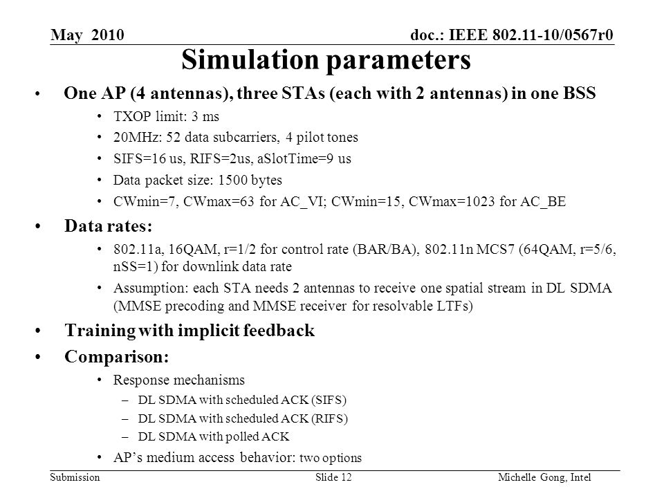 doc.: IEEE /0567r0 Submission Slide 12Michelle Gong, Intel May 2010 Simulation parameters One AP (4 antennas), three STAs (each with 2 antennas) in one BSS TXOP limit: 3 ms 20MHz: 52 data subcarriers, 4 pilot tones SIFS=16 us, RIFS=2us, aSlotTime=9 us Data packet size: 1500 bytes CWmin=7, CWmax=63 for AC_VI; CWmin=15, CWmax=1023 for AC_BE Data rates: a, 16QAM, r=1/2 for control rate (BAR/BA), n MCS7 (64QAM, r=5/6, nSS=1) for downlink data rate Assumption: each STA needs 2 antennas to receive one spatial stream in DL SDMA (MMSE precoding and MMSE receiver for resolvable LTFs) Training with implicit feedback Comparison: Response mechanisms –DL SDMA with scheduled ACK (SIFS) –DL SDMA with scheduled ACK (RIFS) –DL SDMA with polled ACK AP’s medium access behavior: two options