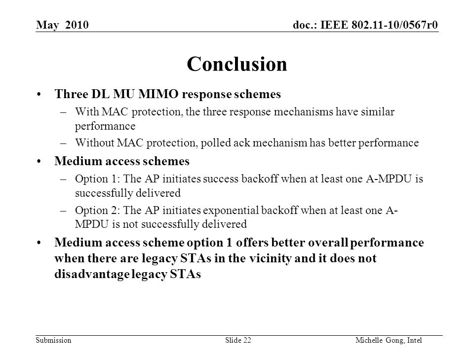 doc.: IEEE /0567r0 Submission Slide 22Michelle Gong, Intel May 2010 Conclusion Three DL MU MIMO response schemes –With MAC protection, the three response mechanisms have similar performance –Without MAC protection, polled ack mechanism has better performance Medium access schemes –Option 1: The AP initiates success backoff when at least one A-MPDU is successfully delivered –Option 2: The AP initiates exponential backoff when at least one A- MPDU is not successfully delivered Medium access scheme option 1 offers better overall performance when there are legacy STAs in the vicinity and it does not disadvantage legacy STAs
