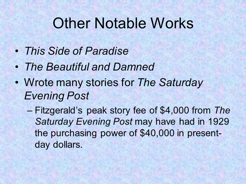 Other Notable Works This Side of Paradise The Beautiful and Damned Wrote many stories for The Saturday Evening Post –Fitzgerald’s peak story fee of $4,000 from The Saturday Evening Post may have had in 1929 the purchasing power of $40,000 in present- day dollars.