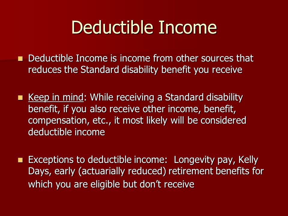 Deductible Income Deductible Income is income from other sources that reduces the Standard disability benefit you receive Deductible Income is income from other sources that reduces the Standard disability benefit you receive Keep in mind: While receiving a Standard disability benefit, if you also receive other income, benefit, compensation, etc., it most likely will be considered deductible income Keep in mind: While receiving a Standard disability benefit, if you also receive other income, benefit, compensation, etc., it most likely will be considered deductible income Exceptions to deductible income: Longevity pay, Kelly Days, early (actuarially reduced) retirement benefits for which you are eligible but don’t receive Exceptions to deductible income: Longevity pay, Kelly Days, early (actuarially reduced) retirement benefits for which you are eligible but don’t receive