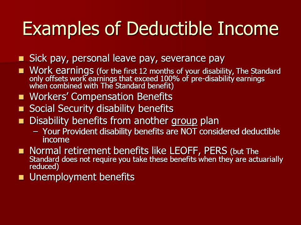 Examples of Deductible Income Sick pay, personal leave pay, severance pay Sick pay, personal leave pay, severance pay Work earnings (for the first 12 months of your disability, The Standard only offsets work earnings that exceed 100% of pre-disability earnings when combined with The Standard benefit) Work earnings (for the first 12 months of your disability, The Standard only offsets work earnings that exceed 100% of pre-disability earnings when combined with The Standard benefit) Workers’ Compensation Benefits Workers’ Compensation Benefits Social Security disability benefits Social Security disability benefits Disability benefits from another group plan Disability benefits from another group plan –Your Provident disability benefits are NOT considered deductible income Normal retirement benefits like LEOFF, PERS (but The Standard does not require you take these benefits when they are actuarially reduced) Normal retirement benefits like LEOFF, PERS (but The Standard does not require you take these benefits when they are actuarially reduced) Unemployment benefits Unemployment benefits