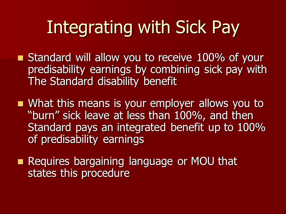 Integrating with Sick Pay Standard will allow you to receive 100% of your predisability earnings by combining sick pay with The Standard disability benefit Standard will allow you to receive 100% of your predisability earnings by combining sick pay with The Standard disability benefit What this means is your employer allows you to burn sick leave at less than 100%, and then Standard pays an integrated benefit up to 100% of predisability earnings What this means is your employer allows you to burn sick leave at less than 100%, and then Standard pays an integrated benefit up to 100% of predisability earnings Requires bargaining language or MOU that states this procedure Requires bargaining language or MOU that states this procedure