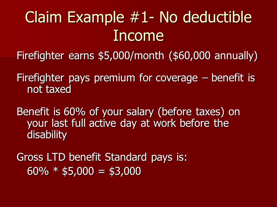 Claim Example #1- No deductible Income Firefighter earns $5,000/month ($60,000 annually) Firefighter pays premium for coverage – benefit is not taxed Benefit is 60% of your salary (before taxes) on your last full active day at work before the disability Gross LTD benefit Standard pays is: 60% * $5,000 = $3,000