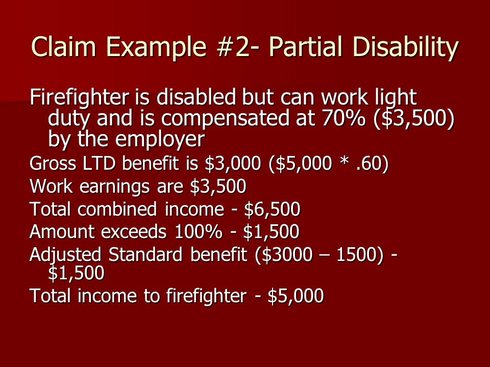 Claim Example #2- Partial Disability Firefighter is disabled but can work light duty and is compensated at 70% ($3,500) by the employer Gross LTD benefit is $3,000 ($5,000 *.60) Work earnings are $3,500 Total combined income - $6,500 Amount exceeds 100% - $1,500 Adjusted Standard benefit ($3000 – 1500) - $1,500 Total income to firefighter - $5,000