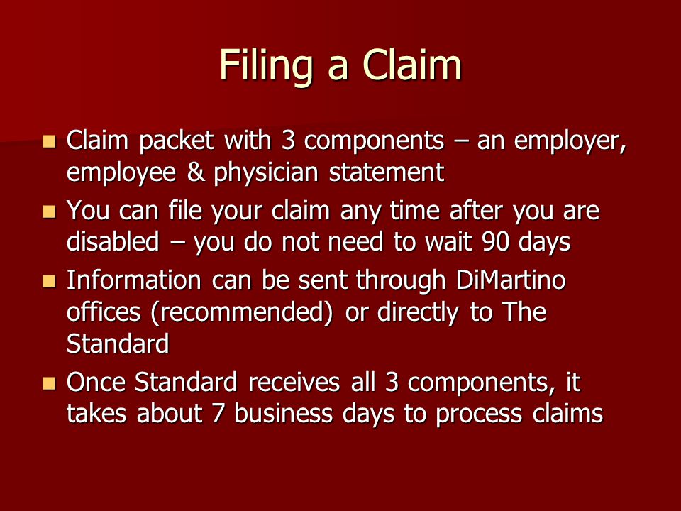 Filing a Claim Claim packet with 3 components – an employer, employee & physician statement Claim packet with 3 components – an employer, employee & physician statement You can file your claim any time after you are disabled – you do not need to wait 90 days You can file your claim any time after you are disabled – you do not need to wait 90 days Information can be sent through DiMartino offices (recommended) or directly to The Standard Information can be sent through DiMartino offices (recommended) or directly to The Standard Once Standard receives all 3 components, it takes about 7 business days to process claims Once Standard receives all 3 components, it takes about 7 business days to process claims