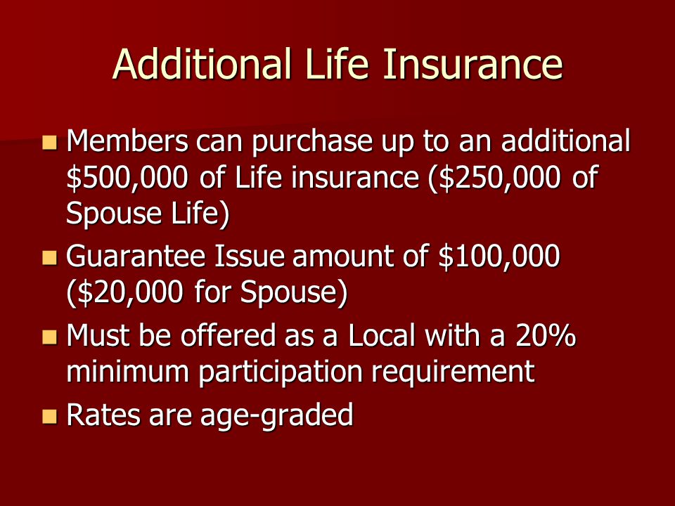 Additional Life Insurance Members can purchase up to an additional $500,000 of Life insurance ($250,000 of Spouse Life) Members can purchase up to an additional $500,000 of Life insurance ($250,000 of Spouse Life) Guarantee Issue amount of $100,000 ($20,000 for Spouse) Guarantee Issue amount of $100,000 ($20,000 for Spouse) Must be offered as a Local with a 20% minimum participation requirement Must be offered as a Local with a 20% minimum participation requirement Rates are age-graded Rates are age-graded