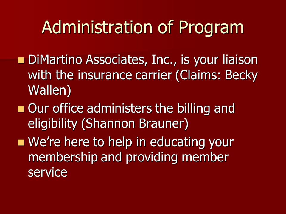Administration of Program DiMartino Associates, Inc., is your liaison with the insurance carrier (Claims: Becky Wallen) DiMartino Associates, Inc., is your liaison with the insurance carrier (Claims: Becky Wallen) Our office administers the billing and eligibility (Shannon Brauner) Our office administers the billing and eligibility (Shannon Brauner) We’re here to help in educating your membership and providing member service We’re here to help in educating your membership and providing member service