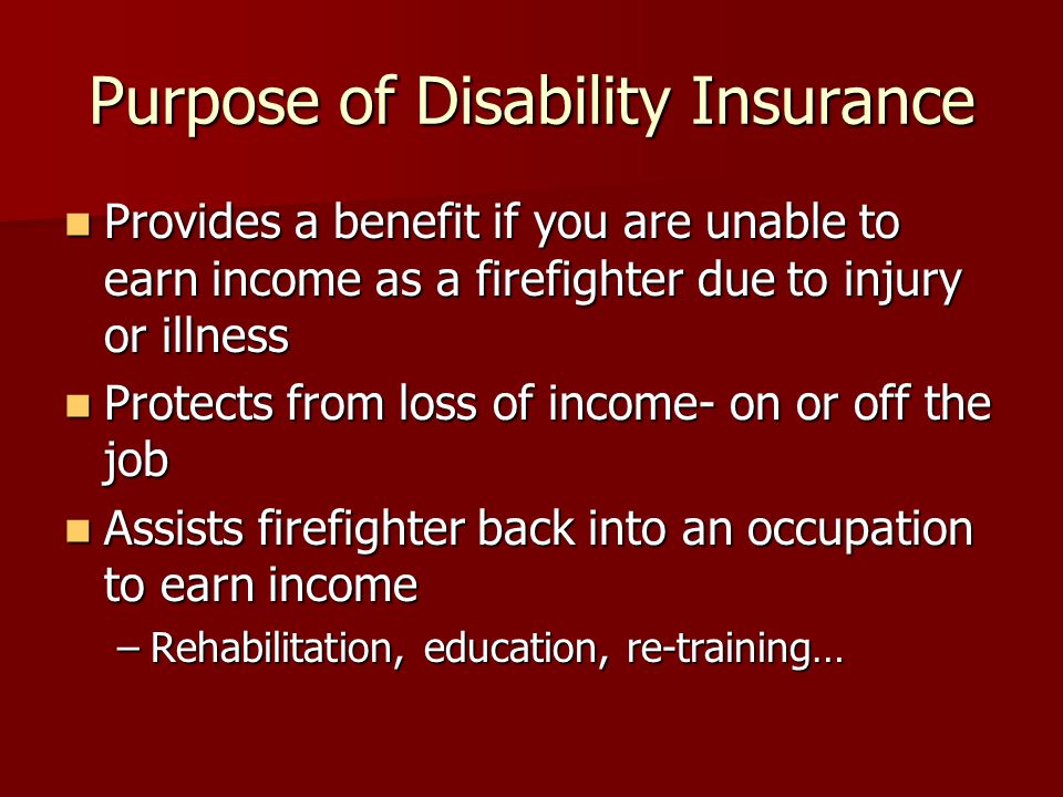 Purpose of Disability Insurance Provides a benefit if you are unable to earn income as a firefighter due to injury or illness Provides a benefit if you are unable to earn income as a firefighter due to injury or illness Protects from loss of income- on or off the job Protects from loss of income- on or off the job Assists firefighter back into an occupation to earn income Assists firefighter back into an occupation to earn income –Rehabilitation, education, re-training…