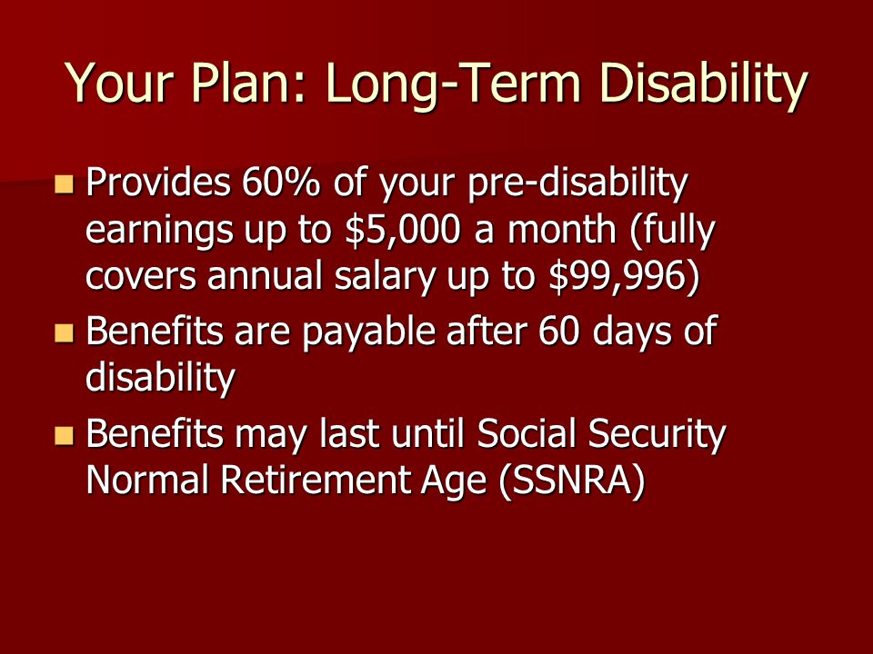 Your Plan: Long-Term Disability Provides 60% of your pre-disability earnings up to $5,000 a month (fully covers annual salary up to $99,996) Provides 60% of your pre-disability earnings up to $5,000 a month (fully covers annual salary up to $99,996) Benefits are payable after 60 days of disability Benefits are payable after 60 days of disability Benefits may last until Social Security Normal Retirement Age (SSNRA) Benefits may last until Social Security Normal Retirement Age (SSNRA)