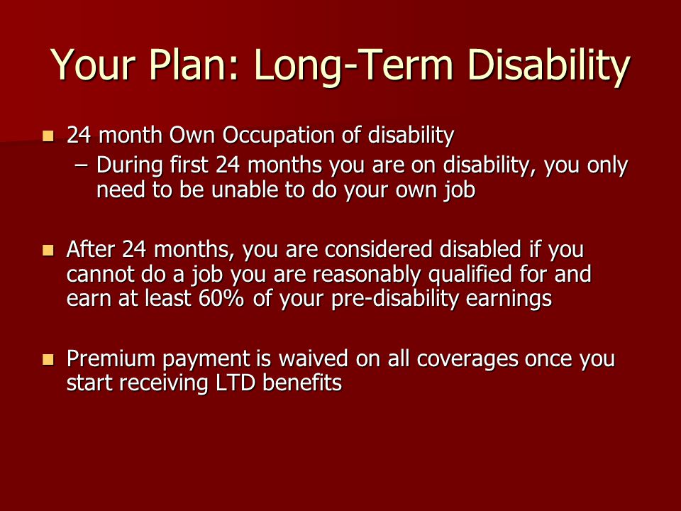 Your Plan: Long-Term Disability 24 month Own Occupation of disability 24 month Own Occupation of disability –During first 24 months you are on disability, you only need to be unable to do your own job After 24 months, you are considered disabled if you cannot do a job you are reasonably qualified for and earn at least 60% of your pre-disability earnings After 24 months, you are considered disabled if you cannot do a job you are reasonably qualified for and earn at least 60% of your pre-disability earnings Premium payment is waived on all coverages once you start receiving LTD benefits Premium payment is waived on all coverages once you start receiving LTD benefits