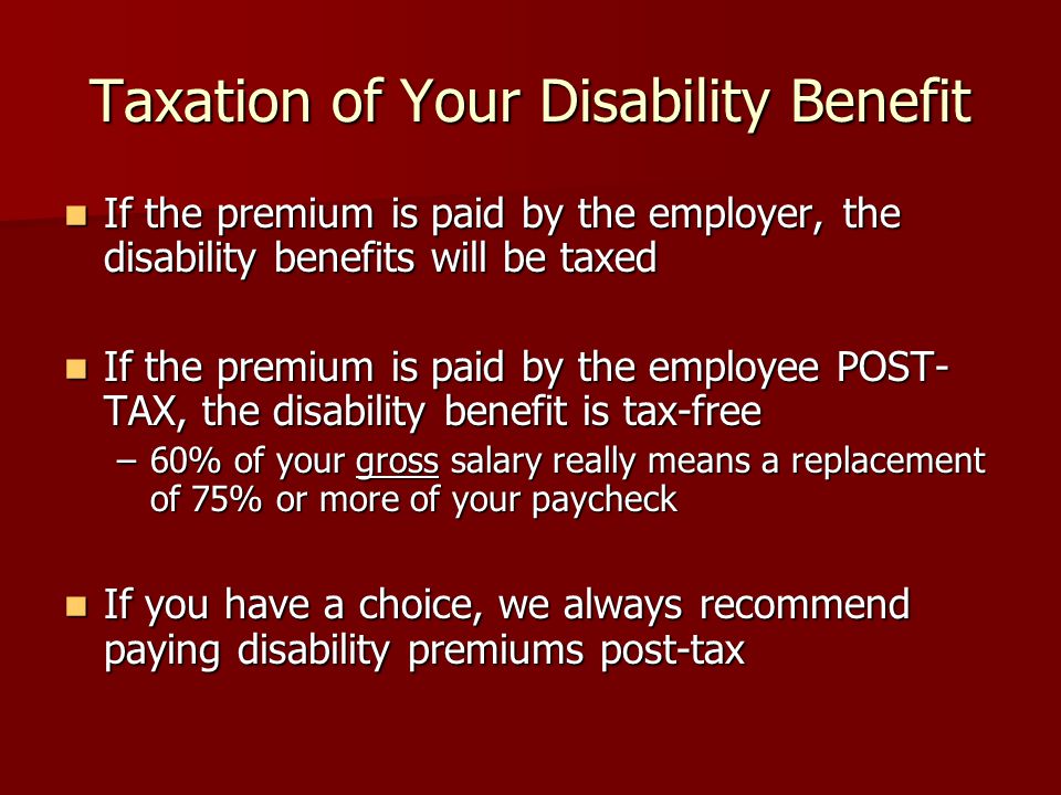 Taxation of Your Disability Benefit If the premium is paid by the employer, the disability benefits will be taxed If the premium is paid by the employer, the disability benefits will be taxed If the premium is paid by the employee POST- TAX, the disability benefit is tax-free If the premium is paid by the employee POST- TAX, the disability benefit is tax-free –60% of your gross salary really means a replacement of 75% or more of your paycheck If you have a choice, we always recommend paying disability premiums post-tax If you have a choice, we always recommend paying disability premiums post-tax
