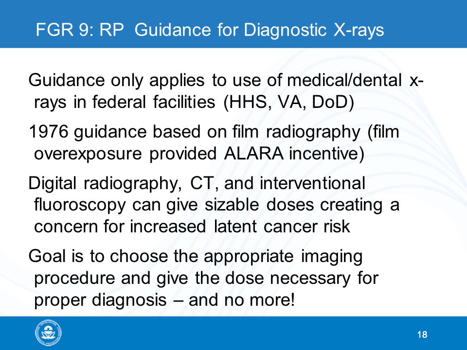 18 FGR 9: RP Guidance for Diagnostic X-rays Guidance only applies to use of medical/dental x- rays in federal facilities (HHS, VA, DoD) 1976 guidance based on film radiography (film overexposure provided ALARA incentive) Digital radiography, CT, and interventional fluoroscopy can give sizable doses creating a concern for increased latent cancer risk Goal is to choose the appropriate imaging procedure and give the dose necessary for proper diagnosis – and no more.