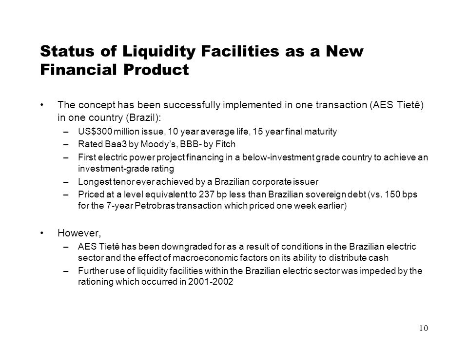 10 Status of Liquidity Facilities as a New Financial Product The concept has been successfully implemented in one transaction (AES Tietê) in one country (Brazil): –US$300 million issue, 10 year average life, 15 year final maturity –Rated Baa3 by Moody’s, BBB- by Fitch –First electric power project financing in a below-investment grade country to achieve an investment-grade rating –Longest tenor ever achieved by a Brazilian corporate issuer –Priced at a level equivalent to 237 bp less than Brazilian sovereign debt (vs.