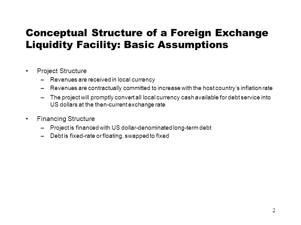 2 Conceptual Structure of a Foreign Exchange Liquidity Facility: Basic Assumptions Project Structure –Revenues are received in local currency –Revenues are contractually committed to increase with the host country’s inflation rate –The project will promptly convert all local currency cash available for debt service into US dollars at the then-current exchange rate Financing Structure –Project is financed with US dollar-denominated long-term debt –Debt is fixed-rate or floating, swapped to fixed