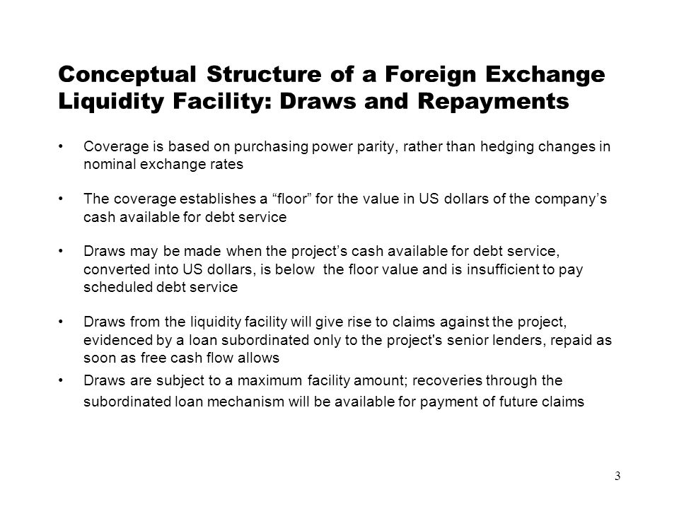 3 Conceptual Structure of a Foreign Exchange Liquidity Facility: Draws and Repayments Coverage is based on purchasing power parity, rather than hedging changes in nominal exchange rates The coverage establishes a floor for the value in US dollars of the company’s cash available for debt service Draws may be made when the project’s cash available for debt service, converted into US dollars, is below the floor value and is insufficient to pay scheduled debt service Draws from the liquidity facility will give rise to claims against the project, evidenced by a loan subordinated only to the project s senior lenders, repaid as soon as free cash flow allows Draws are subject to a maximum facility amount; recoveries through the subordinated loan mechanism will be available for payment of future claims