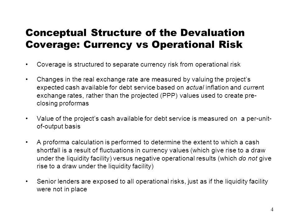 4 Conceptual Structure of the Devaluation Coverage: Currency vs Operational Risk Coverage is structured to separate currency risk from operational risk Changes in the real exchange rate are measured by valuing the project’s expected cash available for debt service based on actual inflation and current exchange rates, rather than the projected (PPP) values used to create pre- closing proformas Value of the project’s cash available for debt service is measured on a per-unit- of-output basis A proforma calculation is performed to determine the extent to which a cash shortfall is a result of fluctuations in currency values (which give rise to a draw under the liquidity facility) versus negative operational results (which do not give rise to a draw under the liquidity facility) Senior lenders are exposed to all operational risks, just as if the liquidity facility were not in place