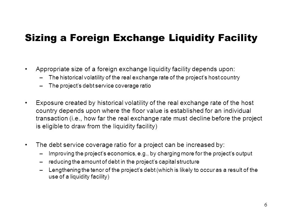 6 Sizing a Foreign Exchange Liquidity Facility Appropriate size of a foreign exchange liquidity facility depends upon: –The historical volatility of the real exchange rate of the project’s host country –The project’s debt service coverage ratio Exposure created by historical volatility of the real exchange rate of the host country depends upon where the floor value is established for an individual transaction (i.e., how far the real exchange rate must decline before the project is eligible to draw from the liquidity facility) The debt service coverage ratio for a project can be increased by: –Improving the project’s economics, e.g., by charging more for the project’s output –reducing the amount of debt in the project’s capital structure –Lengthening the tenor of the project’s debt (which is likely to occur as a result of the use of a liquidity facility)