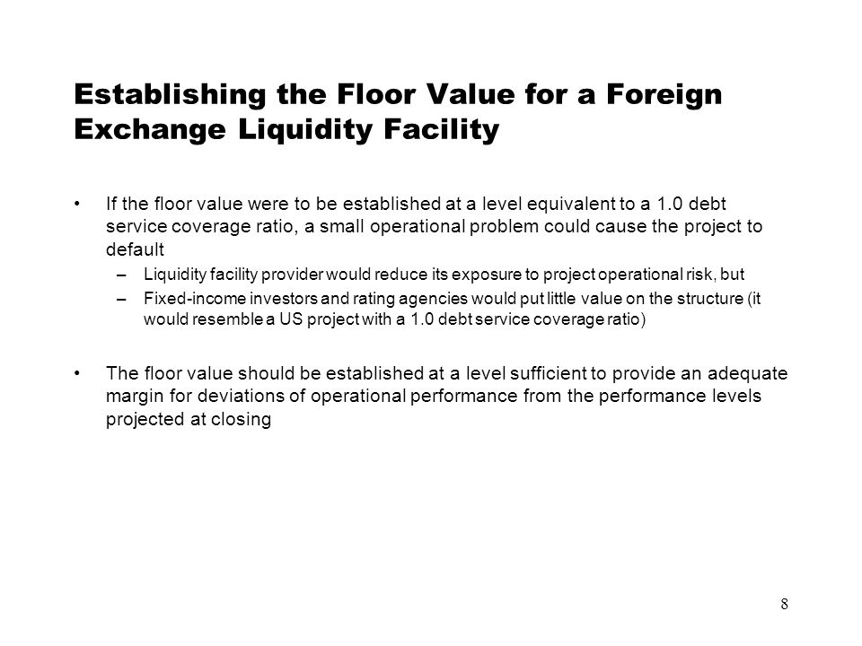 8 Establishing the Floor Value for a Foreign Exchange Liquidity Facility If the floor value were to be established at a level equivalent to a 1.0 debt service coverage ratio, a small operational problem could cause the project to default –Liquidity facility provider would reduce its exposure to project operational risk, but –Fixed-income investors and rating agencies would put little value on the structure (it would resemble a US project with a 1.0 debt service coverage ratio) The floor value should be established at a level sufficient to provide an adequate margin for deviations of operational performance from the performance levels projected at closing