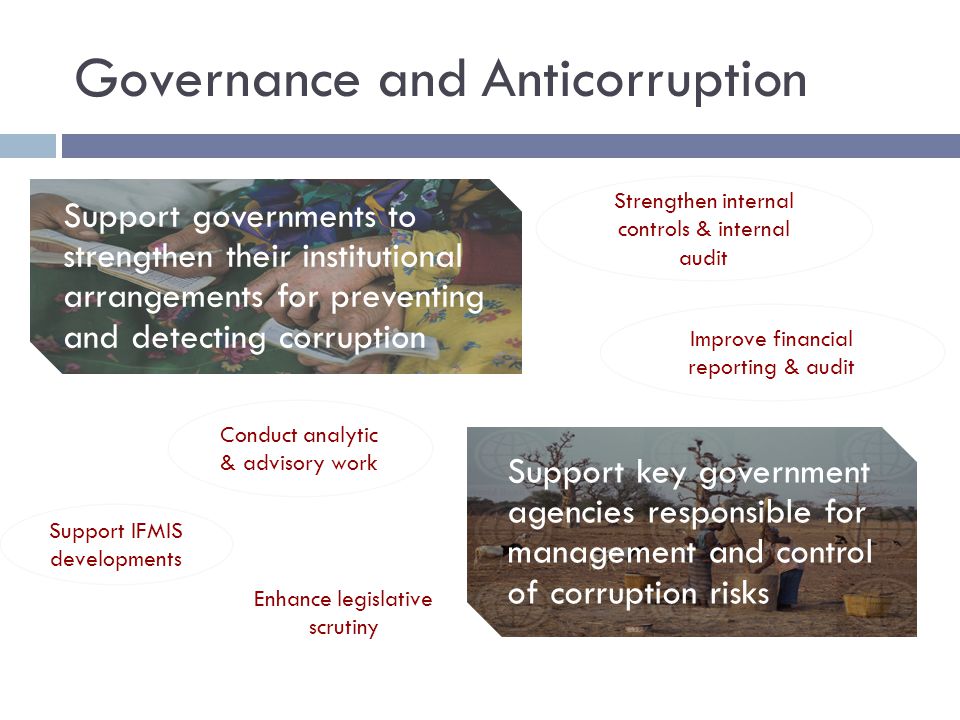 Governance and Anticorruption Support governments to strengthen their institutional arrangements for preventing and detecting corruption Support key government agencies responsible for management and control of corruption risks Conduct analytic & advisory work Strengthen internal controls & internal audit Improve financial reporting & audit Support IFMIS developments Enhance legislative scrutiny