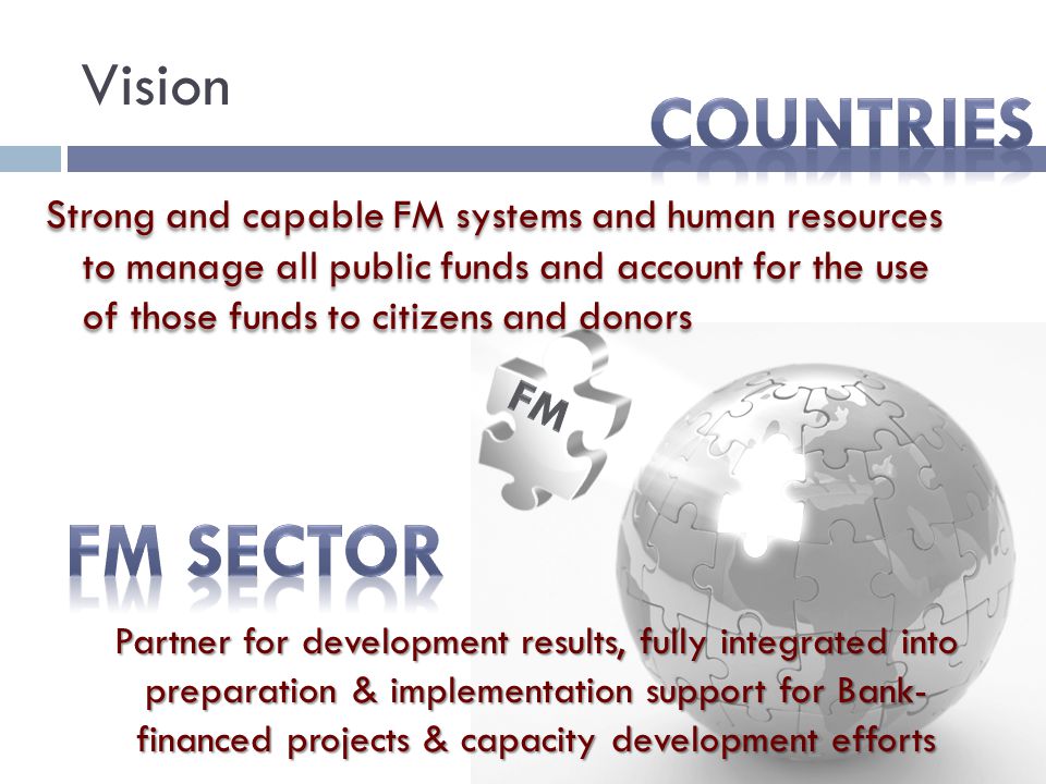 Vision Strong and capable FM systems and human resources to manage all public funds and account for the use of those funds to citizens and donors Partner for development results, fully integrated into preparation & implementation support for Bank- financed projects & capacity development efforts