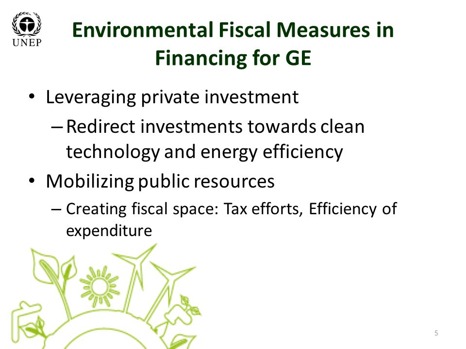 5 Environmental Fiscal Measures in Financing for GE Leveraging private investment – Redirect investments towards clean technology and energy efficiency Mobilizing public resources – Creating fiscal space: Tax efforts, Efficiency of expenditure