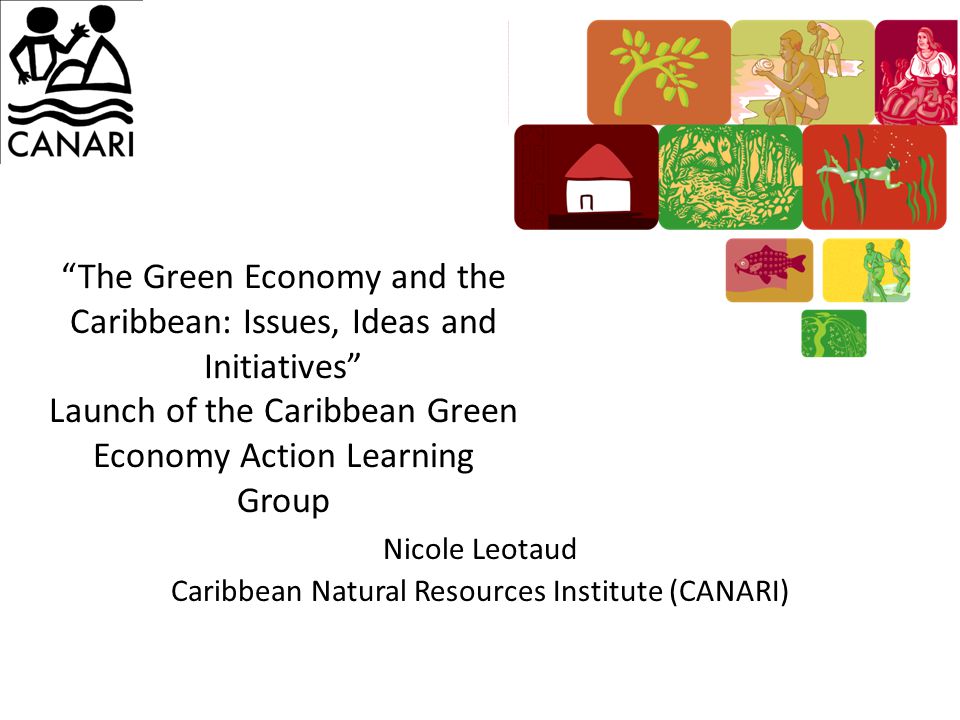 The Green Economy and the Caribbean: Issues, Ideas and Initiatives Launch of the Caribbean Green Economy Action Learning Group Nicole Leotaud Caribbean Natural Resources Institute (CANARI)