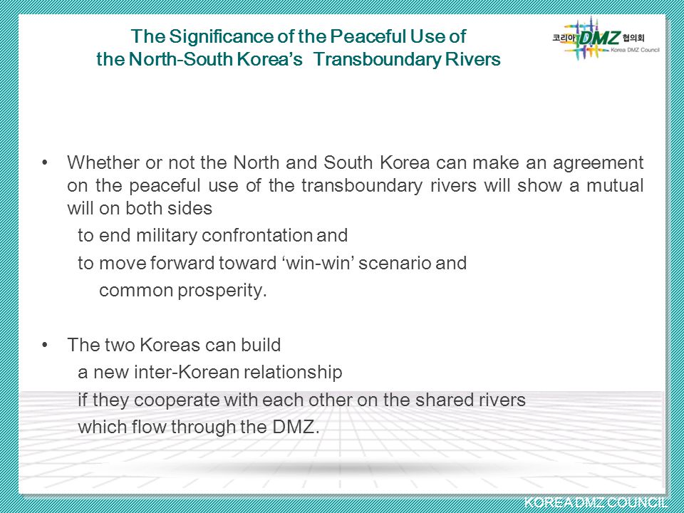 KOREA DMZ COUNCIL The Significance of the Peaceful Use of the North-South Korea’s Transboundary Rivers Whether or not the North and South Korea can make an agreement on the peaceful use of the transboundary rivers will show a mutual will on both sides to end military confrontation and to move forward toward ‘win-win’ scenario and common prosperity.
