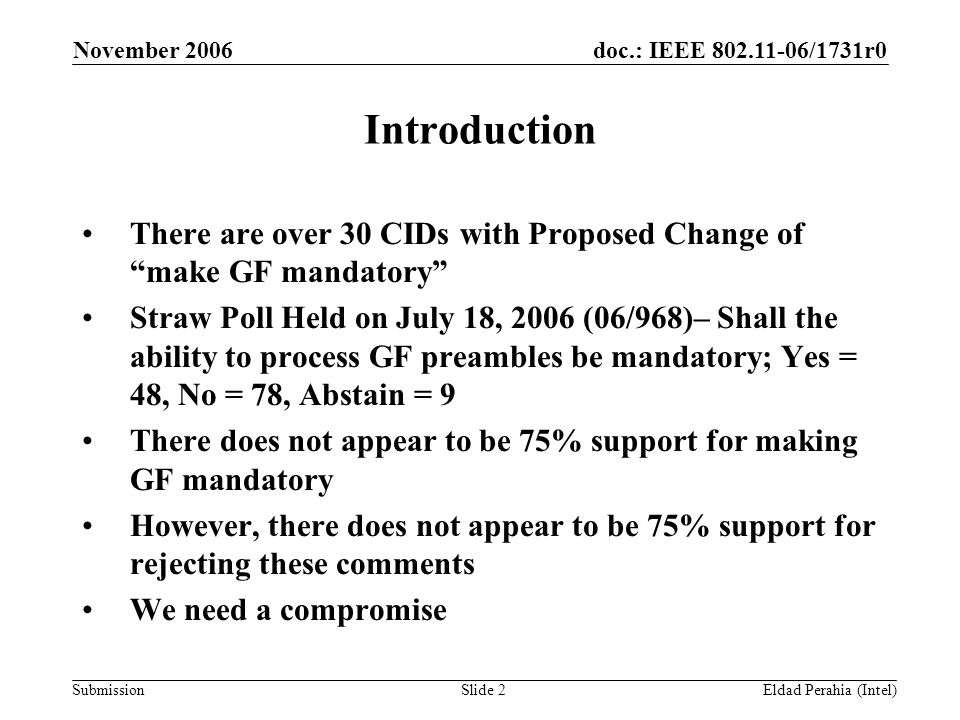 doc.: IEEE /1731r0 Submission November 2006 Eldad Perahia (Intel)Slide 2 Introduction There are over 30 CIDs with Proposed Change of make GF mandatory Straw Poll Held on July 18, 2006 (06/968)– Shall the ability to process GF preambles be mandatory; Yes = 48, No = 78, Abstain = 9 There does not appear to be 75% support for making GF mandatory However, there does not appear to be 75% support for rejecting these comments We need a compromise