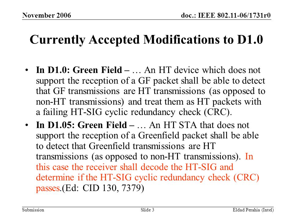 doc.: IEEE /1731r0 Submission November 2006 Eldad Perahia (Intel)Slide 3 Currently Accepted Modifications to D1.0 In D1.0: Green Field – … An HT device which does not support the reception of a GF packet shall be able to detect that GF transmissions are HT transmissions (as opposed to non-HT transmissions) and treat them as HT packets with a failing HT-SIG cyclic redundancy check (CRC).