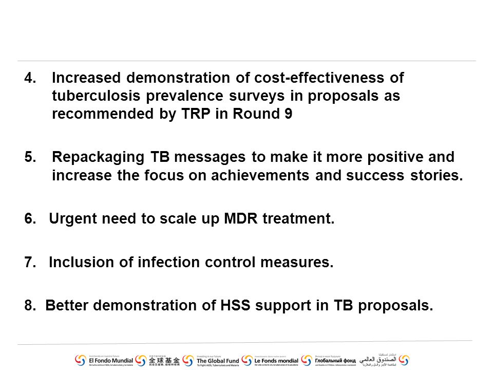 4.Increased demonstration of cost-effectiveness of tuberculosis prevalence surveys in proposals as recommended by TRP in Round 9 5.Repackaging TB messages to make it more positive and increase the focus on achievements and success stories.