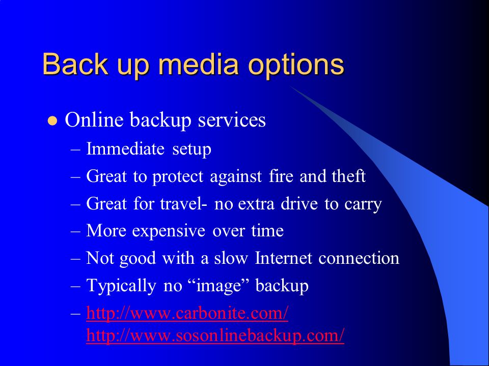 Back up media options Online backup services –Immediate setup –Great to protect against fire and theft –Great for travel- no extra drive to carry –More expensive over time –Not good with a slow Internet connection –Typically no image backup –