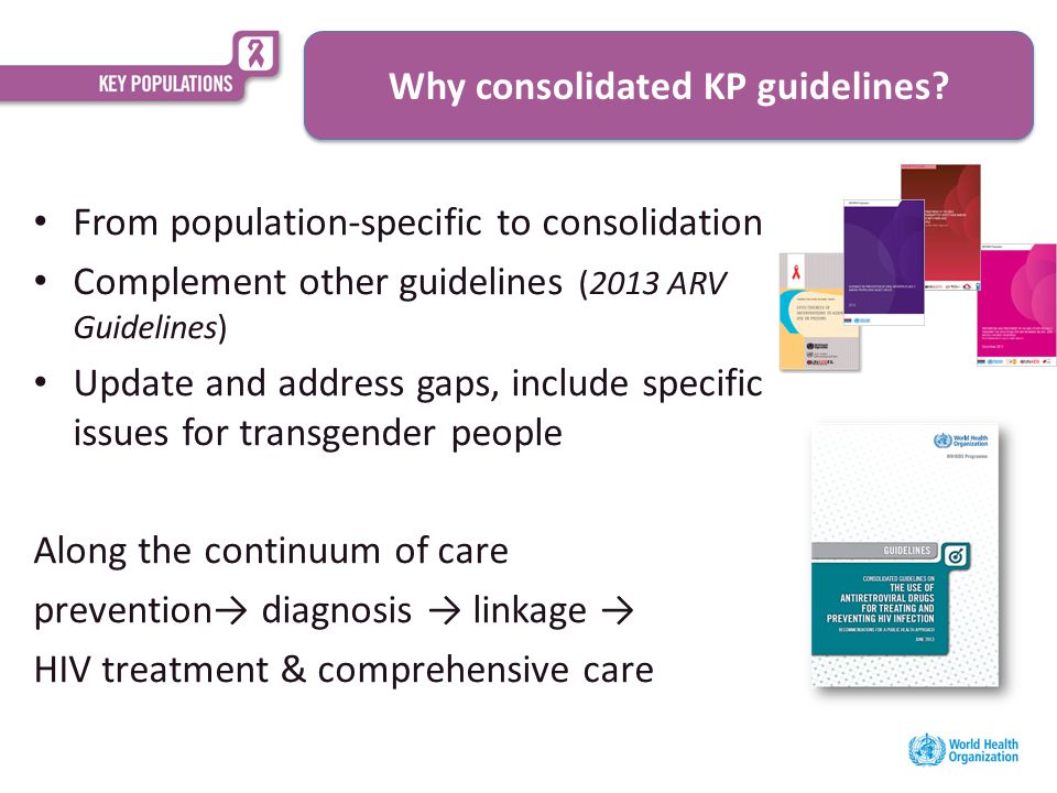 From population-specific to consolidation Complement other guidelines (2013 ARV Guidelines) Update and address gaps, include specific issues for transgender people Along the continuum of care prevention→ diagnosis → linkage → HIV treatment & comprehensive care Why consolidated KP guidelines