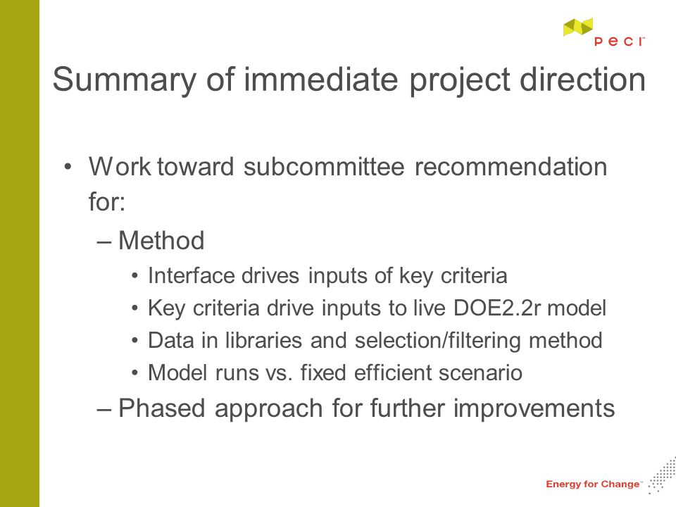 Summary of immediate project direction Work toward subcommittee recommendation for: –Method Interface drives inputs of key criteria Key criteria drive inputs to live DOE2.2r model Data in libraries and selection/filtering method Model runs vs.