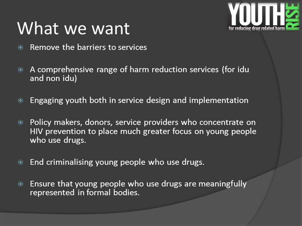 What we want  Remove the barriers to services  A comprehensive range of harm reduction services (for idu and non idu)  Engaging youth both in service design and implementation  Policy makers, donors, service providers who concentrate on HIV prevention to place much greater focus on young people who use drugs.