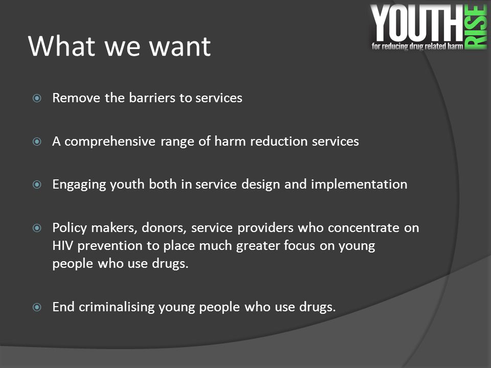 What we want  Remove the barriers to services  A comprehensive range of harm reduction services  Engaging youth both in service design and implementation  Policy makers, donors, service providers who concentrate on HIV prevention to place much greater focus on young people who use drugs.