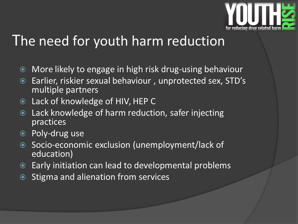 T he need for youth harm reduction  More likely to engage in high risk drug-using behaviour  Earlier, riskier sexual behaviour, unprotected sex, STD’s multiple partners  Lack of knowledge of HIV, HEP C  Lack knowledge of harm reduction, safer injecting practices  Poly-drug use  Socio-economic exclusion (unemployment/lack of education)  Early initiation can lead to developmental problems  Stigma and alienation from services