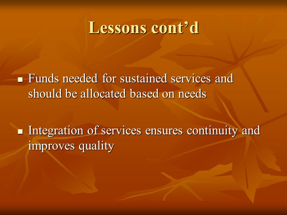 Lessons cont’d Funds needed for sustained services and should be allocated based on needs Funds needed for sustained services and should be allocated based on needs Integration of services ensures continuity and improves quality Integration of services ensures continuity and improves quality