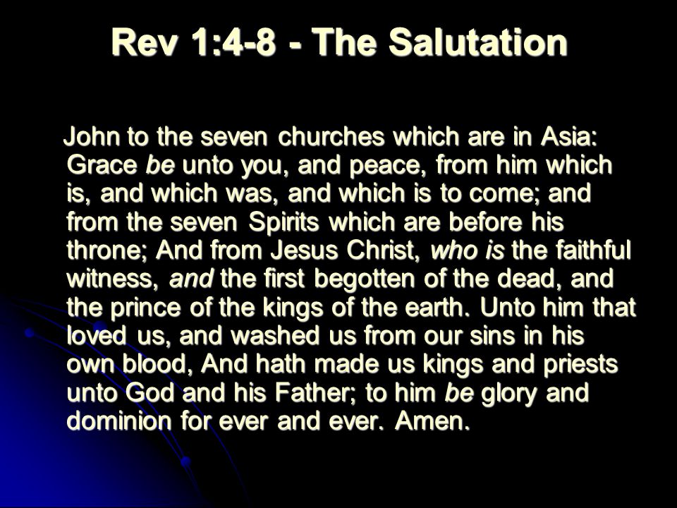 Rev 1:4-8 - The Salutation John to the seven churches which are in Asia: Grace be unto you, and peace, from him which is, and which was, and which is to come; and from the seven Spirits which are before his throne; And from Jesus Christ, who is the faithful witness, and the first begotten of the dead, and the prince of the kings of the earth.