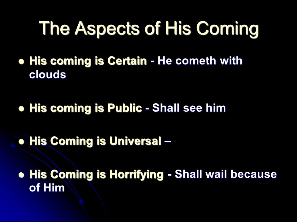 The Aspects of His Coming His coming is Certain - He cometh with clouds His coming is Certain - He cometh with clouds His coming is Public - Shall see him His coming is Public - Shall see him His Coming is Universal – His Coming is Universal – His Coming is Horrifying - Shall wail because of Him His Coming is Horrifying - Shall wail because of Him