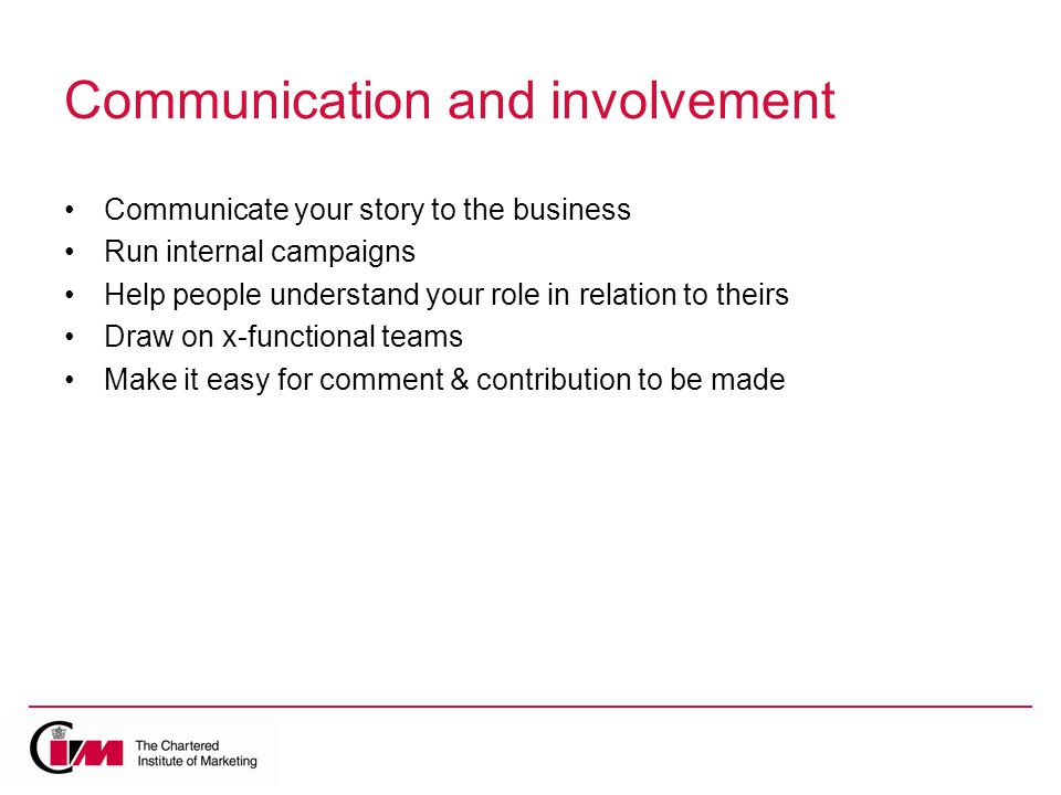 Communication and involvement Communicate your story to the business Run internal campaigns Help people understand your role in relation to theirs Draw on x-functional teams Make it easy for comment & contribution to be made