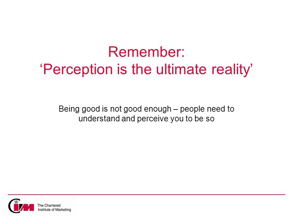Remember: ‘Perception is the ultimate reality’ Being good is not good enough – people need to understand and perceive you to be so