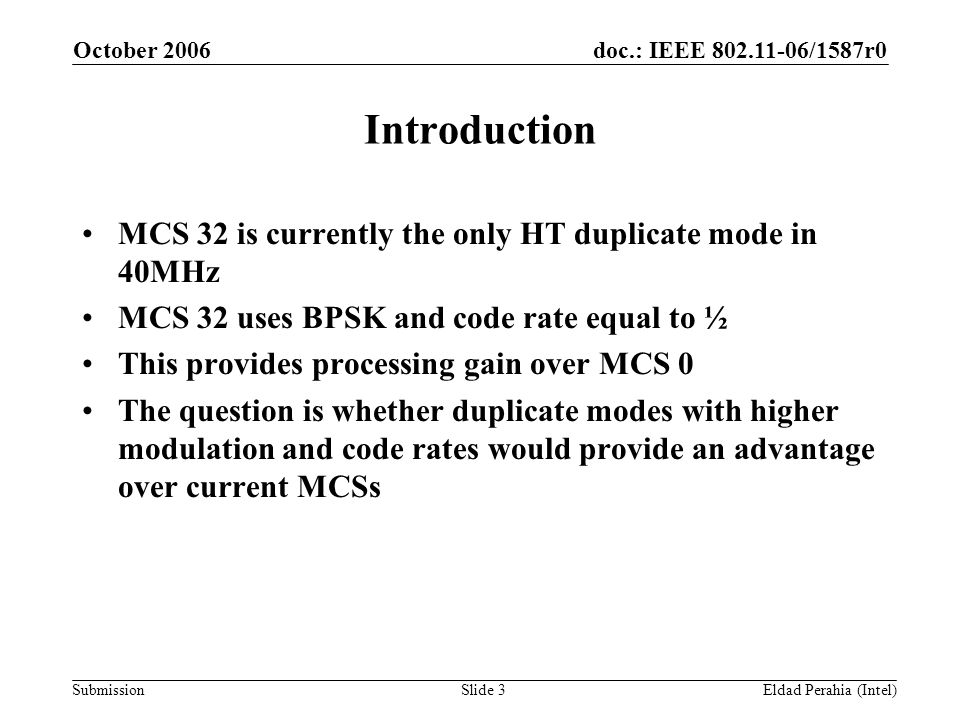 doc.: IEEE /1587r0 Submission October 2006 Eldad Perahia (Intel)Slide 3 Introduction MCS 32 is currently the only HT duplicate mode in 40MHz MCS 32 uses BPSK and code rate equal to ½ This provides processing gain over MCS 0 The question is whether duplicate modes with higher modulation and code rates would provide an advantage over current MCSs